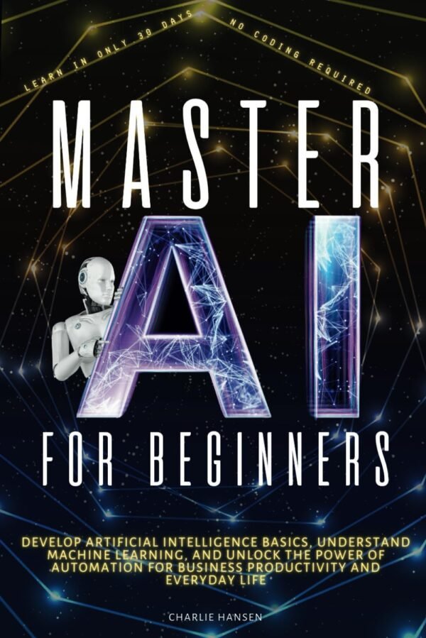 Master AI for Beginners: Develop Artificial Intelligence Basics, Understand Machine Master AI for Beginners: Develop Artificial Intelligence Basics, Understand Machine Learning, and Unlock the Power of Automation for Business Productivity, and Everyday Life